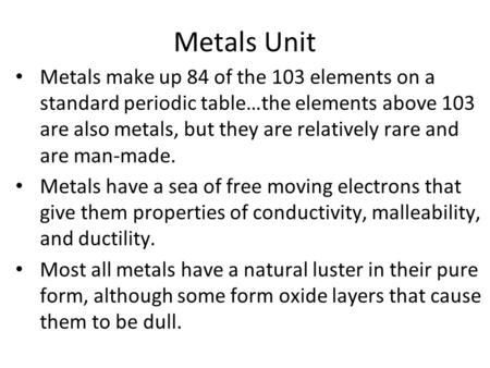 Metals Unit Metals make up 84 of the 103 elements on a standard periodic table…the elements above 103 are also metals, but they are relatively rare and.