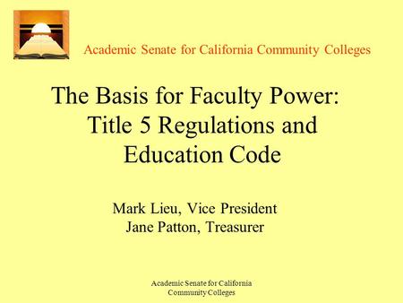 Academic Senate for California Community Colleges The Basis for Faculty Power: Title 5 Regulations and Education Code Mark Lieu, Vice President Jane Patton,