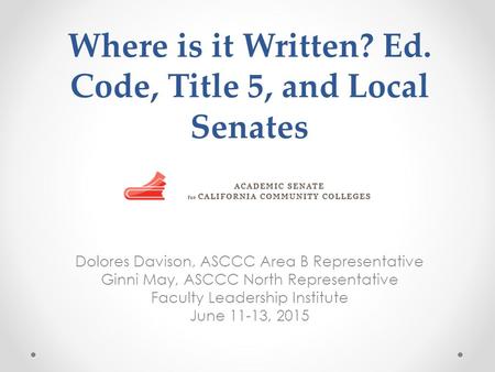 Where is it Written? Ed. Code, Title 5, and Local Senates Dolores Davison, ASCCC Area B Representative Ginni May, ASCCC North Representative Faculty Leadership.