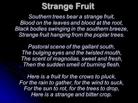 Strange Fruit Southern trees bear a strange fruit, Blood on the leaves and blood at the root, Black bodies swinging in the southern breeze, Strange fruit.