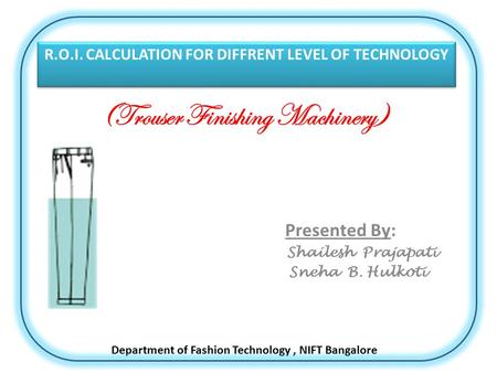 (Trouser Finishing Machinery) Presented By: Shailesh Prajapati Sneha B. Hulkoti R.O.I. CALCULATION FOR DIFFRENT LEVEL OF TECHNOLOGY Department of Fashion.