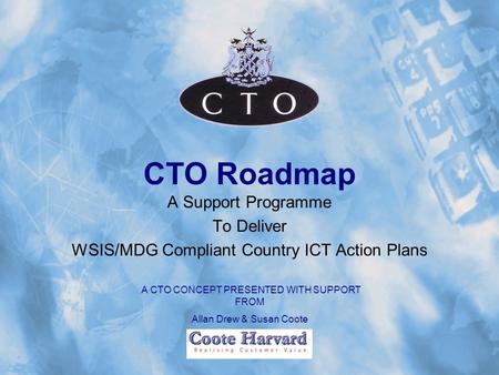 CTO Roadmap A Support Programme To Deliver WSIS/MDG Compliant Country ICT Action Plans A CTO CONCEPT PRESENTED WITH SUPPORT FROM Allan Drew & Susan Coote.