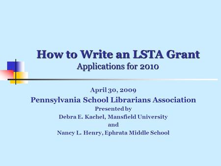 How to Write an LSTA Grant Applications for 2010 April 30, 2009 Pennsylvania School Librarians Association Presented by Debra E. Kachel, Mansfield University.
