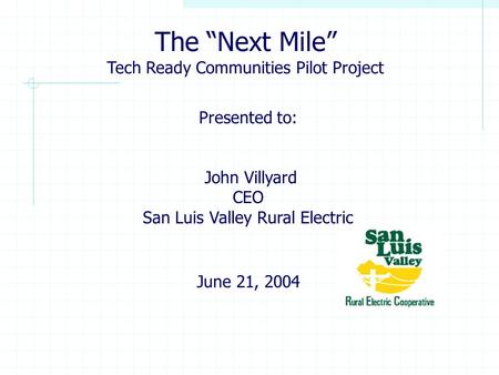 Presented to: John Villyard CEO San Luis Valley Rural Electric June 21, 2004 The “Next Mile” Tech Ready Communities Pilot Project.