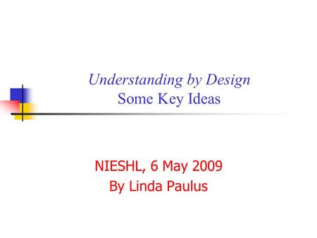 Understanding by Design Some Key Ideas NIESHL, 6 May 2009 By Linda Paulus.