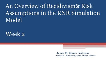 An Overview of Recidivism& Risk Assumptions in the RNR Simulation Model Week 2 James M. Byrne, Professor School of Criminology and Criminal Justice.