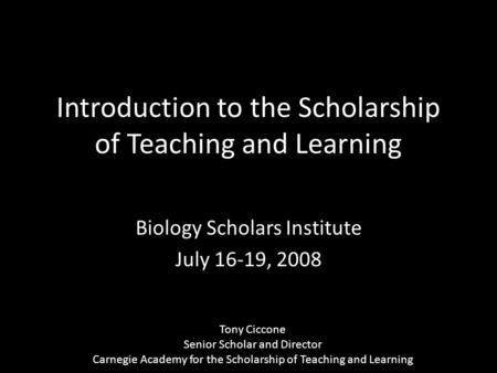 Introduction to the Scholarship of Teaching and Learning Biology Scholars Institute July 16-19, 2008 Tony Ciccone Senior Scholar and Director Carnegie.