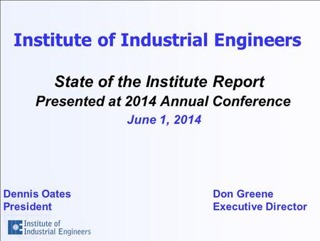 Institute of Industrial Engineers State of the Institute Report Presented at 2014 Annual Conference June 1, 2014 Dennis Oates Don Greene President Executive.