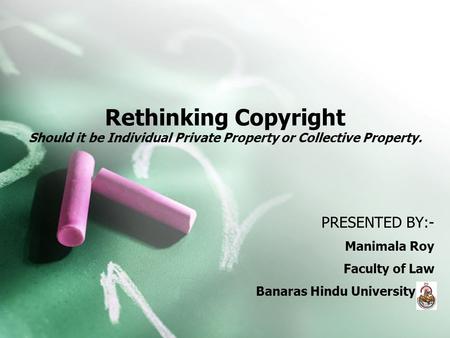 PRESENTED BY:- Manimala Roy Faculty of Law Banaras Hindu University Rethinking Copyright Should it be Individual Private Property or Collective Property.