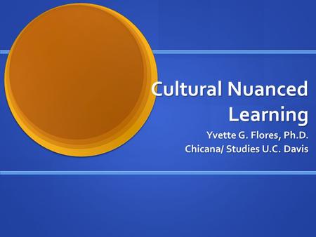 Cultural Nuanced Learning Yvette G. Flores, Ph.D. Chicana/ Studies U.C. Davis.