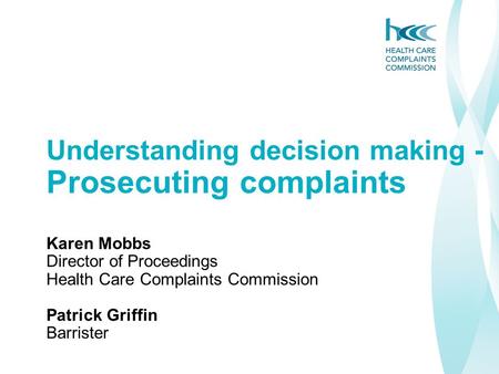 Understanding decision making - Prosecuting complaints Karen Mobbs Director of Proceedings Health Care Complaints Commission Patrick Griffin Barrister.