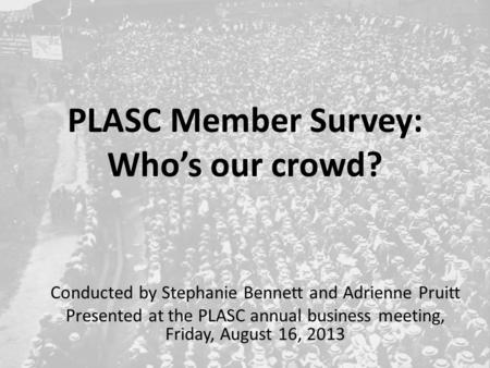 PLASC Member Survey: Who’s our crowd? Conducted by Stephanie Bennett and Adrienne Pruitt Presented at the PLASC annual business meeting, Friday, August.