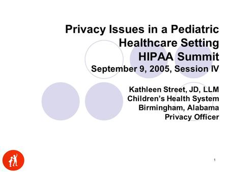 1 Privacy Issues in a Pediatric Healthcare Setting HIPAA Summit September 9, 2005, Session IV Kathleen Street, JD, LLM Children’s Health System Birmingham,