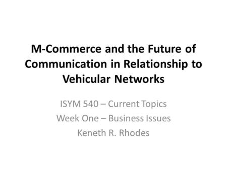 M-Commerce and the Future of Communication in Relationship to Vehicular Networks ISYM 540 – Current Topics Week One – Business Issues Keneth R. Rhodes.