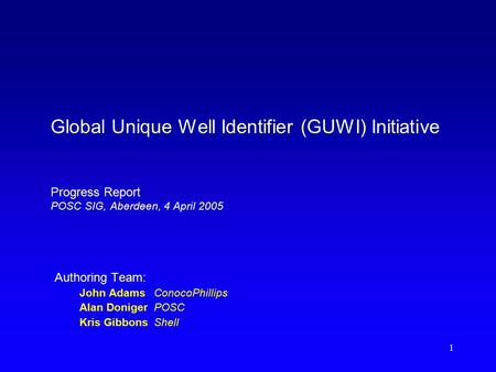 1 Global Unique Well Identifier (GUWI) Initiative Progress Report POSC SIG, Aberdeen, 4 April 2005 Authoring Team: John AdamsConocoPhillips Alan DonigerPOSC.
