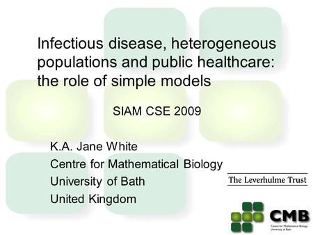 Infectious disease, heterogeneous populations and public healthcare: the role of simple models SIAM CSE 2009 K.A. Jane White Centre for Mathematical Biology.