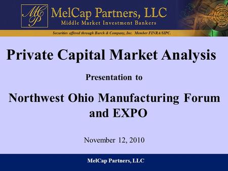 MelCap Partners, LLC Presentation to Northwest Ohio Manufacturing Forum and EXPO Private Capital Market Analysis November 12, 2010 Securities offered through.