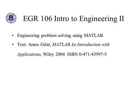 EGR 106 Intro to Engineering II Engineering problem solving using MATLAB Text: Amos Gilat, MATLAB An Introduction with Applications, Wiley 2004 ISBN 0-471-43997-5.