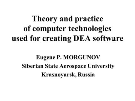 Theory and practice of computer technologies used for creating DEA software Eugene P. MORGUNOV Siberian State Aerospace University Krasnoyarsk, Russia.