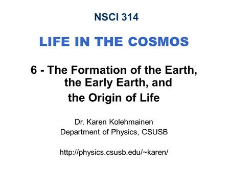 NSCI 314 LIFE IN THE COSMOS 6 - The Formation of the Earth, the Early Earth, and the Origin of Life Dr. Karen Kolehmainen Department of Physics, CSUSB.