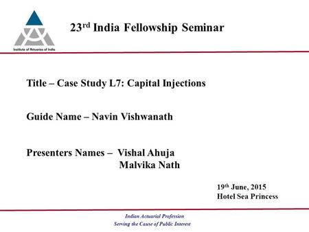 Serving the Cause of Public Interest Indian Actuarial Profession 23 rd India Fellowship Seminar Title – Case Study L7: Capital Injections Guide Name –