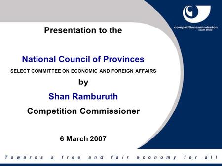 Presentation to the National Council of Provinces SELECT COMMITTEE ON ECONOMIC AND FOREIGN AFFAIRS by Shan Ramburuth Competition Commissioner 6 March 2007.