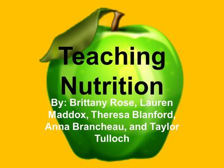 Teaching Nutrition By: Brittany Rose, Lauren Maddox, Theresa Blanford, Anna Brancheau, and Taylor Tulloch.