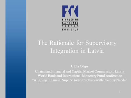 1 The Rationale for Supervisory Integration in Latvia Uldis Cērps Chairman, Financial and Capital Market Commission, Latvia World Bank and International.