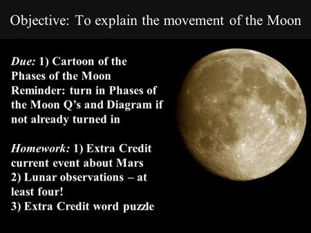 Objective: To explain the movement of the Moon Due: 1) Cartoon of the Phases of the Moon Reminder: turn in Phases of the Moon Q’s and Diagram if not already.