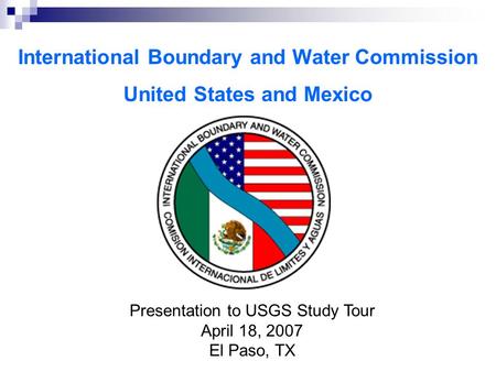 International Boundary and Water Commission United States and Mexico Presentation to USGS Study Tour April 18, 2007 El Paso, TX.