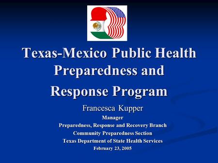 Texas-Mexico Public Health Preparedness and Response Program Francesca Kupper Manager Preparedness, Response and Recovery Branch Community Preparedness.