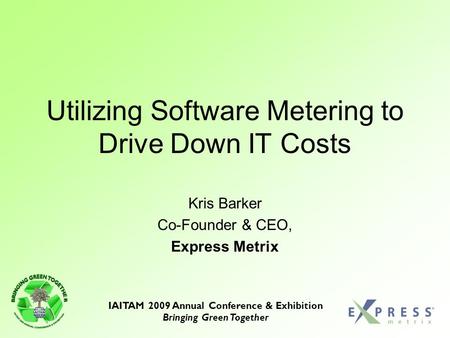 IAITAM 2009 Annual Conference & Exhibition Bringing Green Together Utilizing Software Metering to Drive Down IT Costs Kris Barker Co-Founder & CEO, Express.
