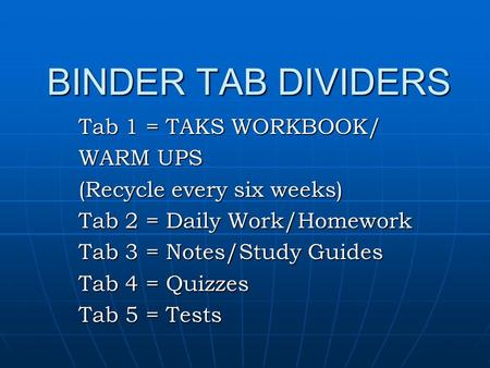 BINDER TAB DIVIDERS Tab 1 = TAKS WORKBOOK/ WARM UPS (Recycle every six weeks) Tab 2 = Daily Work/Homework Tab 3 = Notes/Study Guides Tab 4 = Quizzes Tab.