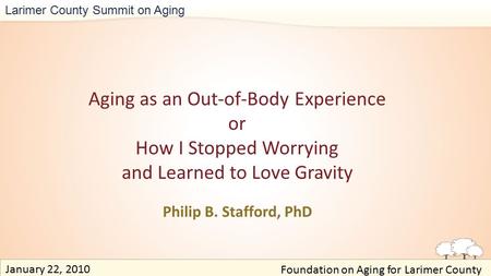 Larimer County Summit on Aging Aging as an Out-of-Body Experience or How I Stopped Worrying and Learned to Love Gravity Philip B. Stafford, PhD Foundation.