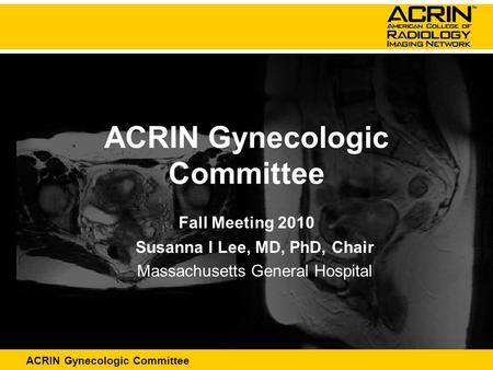 ACRIN Abdominal Committee ACRIN Gynecologic Committee Fall Meeting 2010 Susanna I Lee, MD, PhD, Chair Massachusetts General Hospital.