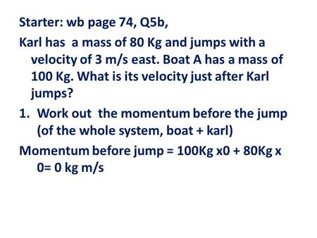 Starter: wb page 74, Q5b, Karl has a mass of 80 Kg and jumps with a velocity of 3 m/s east. Boat A has a mass of 100 Kg. What is its velocity just after.