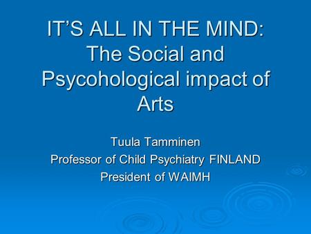IT’S ALL IN THE MIND: The Social and Psycohological impact of Arts Tuula Tamminen Professor of Child Psychiatry FINLAND President of WAIMH.