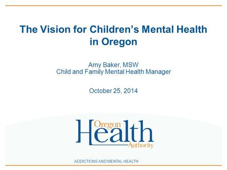 ADDICTIONS AND MENTAL HEALTH The Vision for Children’s Mental Health in Oregon Amy Baker, MSW Child and Family Mental Health Manager October 25, 2014.