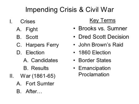 Impending Crisis & Civil War I.Crises A.Fight B.Scott C.Harpers Ferry D.Election A.Candidates B.Results II.War (1861-65) A.Fort Sumter B.After… Key Terms.