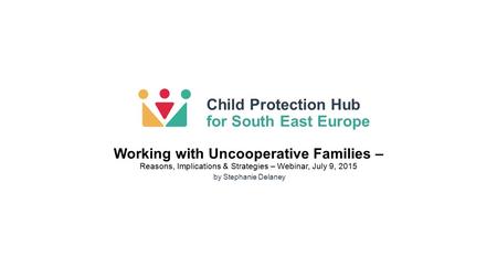 Child Protection Hub for South East Europe by Stephanie Delaney Working with Uncooperative Families – Reasons, Implications & Strategies – Webinar, July.