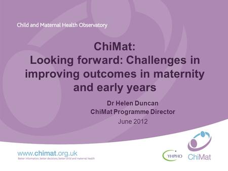 ChiMat: Looking forward: Challenges in improving outcomes in maternity and early years Dr Helen Duncan ChiMat Programme Director June 2012.