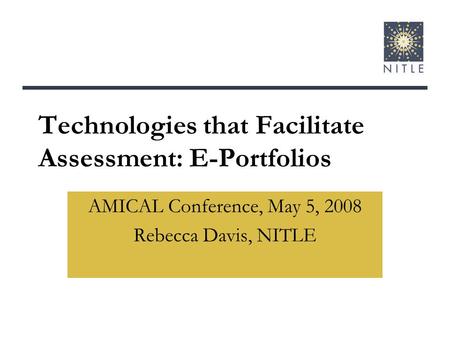 Technologies that Facilitate Assessment: E-Portfolios AMICAL Conference, May 5, 2008 Rebecca Davis, NITLE.