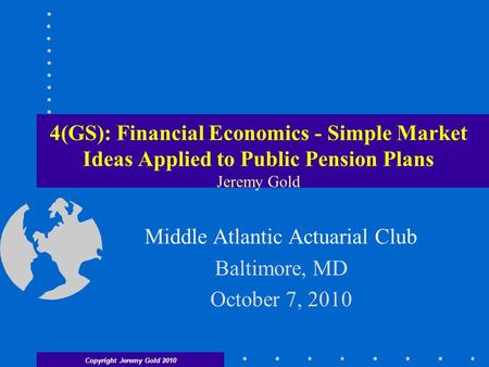 Copyright Jeremy Gold 2010 4(GS): Financial Economics - Simple Market Ideas Applied to Public Pension Plans Jeremy Gold Middle Atlantic Actuarial Club.