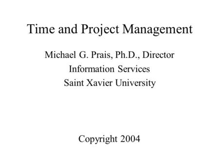 Time and Project Management Michael G. Prais, Ph.D., Director Information Services Saint Xavier University Copyright 2004.