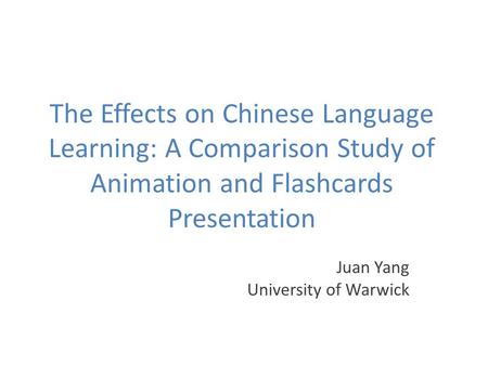 The Effects on Chinese Language Learning: A Comparison Study of Animation and Flashcards Presentation Juan Yang University of Warwick.