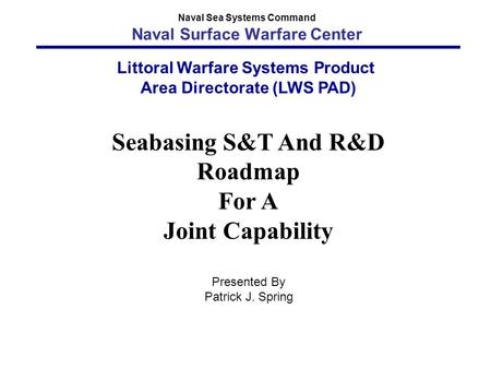 Littoral Warfare Systems Product Area Directorate (LWS PAD) Seabasing S&T And R&D Roadmap For A Joint Capability Presented By Patrick J. Spring Naval Sea.