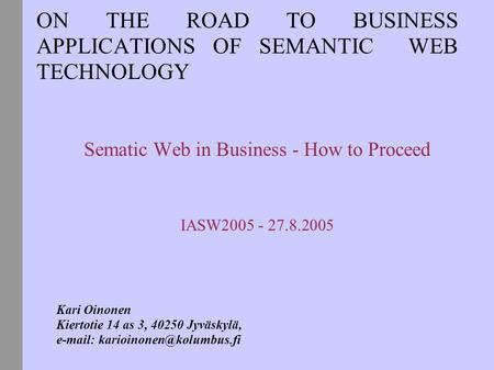 ON THE ROAD TO BUSINESS APPLICATIONS OF SEMANTIC WEB TECHNOLOGY Sematic Web in Business - How to Proceed IASW2005 - 27.8.2005 Kari Oinonen Kiertotie 14.