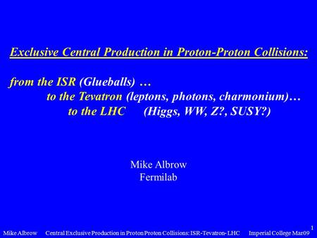 Mike AlbrowImperial College Mar09Central Exclusive Production in Proton Proton Collisions: ISR-Tevatron- LHC 1 Exclusive Central Production in Proton-Proton.