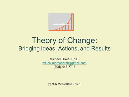 (c) 2014 Michael Sikes, Ph.D. Theory of Change: Bridging Ideas, Actions, and Results Michael Sikes, Ph.D. (805) 448-7713.