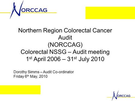Northern Region Colorectal Cancer Audit (NORCCAG) Colorectal NSSG – Audit meeting 1 st April 2006 – 31 st July 2010 Dorothy Simms – Audit Co-ordinator.